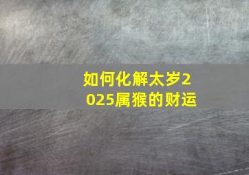 如何化解太岁2025属猴的财运