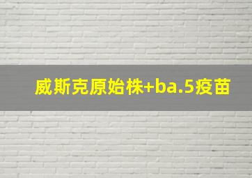 威斯克原始株+ba.5疫苗