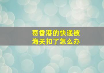 寄香港的快递被海关扣了怎么办