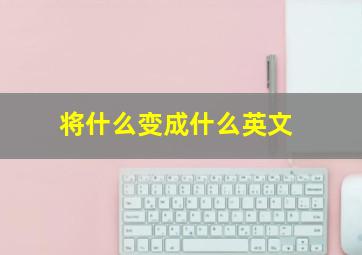 将什么变成什么英文