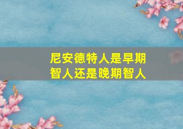 尼安德特人是早期智人还是晚期智人