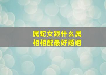 属蛇女跟什么属相相配最好婚姻