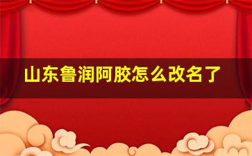 山东鲁润阿胶怎么改名了