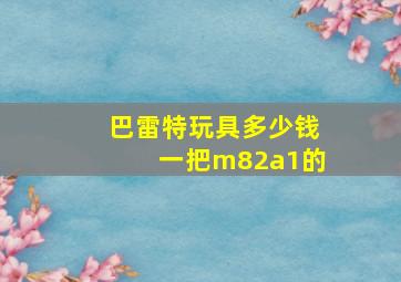 巴雷特玩具多少钱一把m82a1的