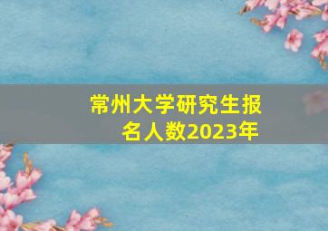 常州大学研究生报名人数2023年