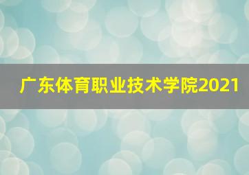 广东体育职业技术学院2021