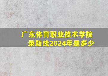 广东体育职业技术学院录取线2024年是多少