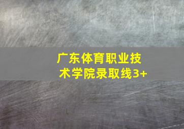 广东体育职业技术学院录取线3+