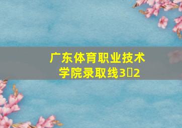 广东体育职业技术学院录取线3➕2