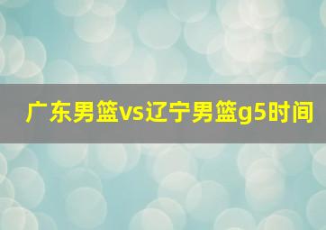 广东男篮vs辽宁男篮g5时间