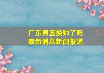 广东男篮换帅了吗最新消息新闻报道