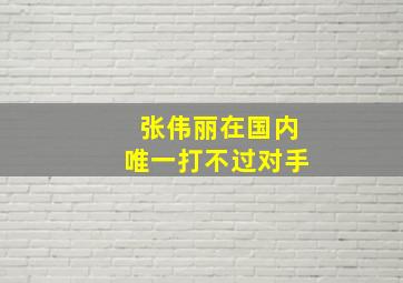 张伟丽在国内唯一打不过对手