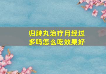 归脾丸治疗月经过多吗怎么吃效果好