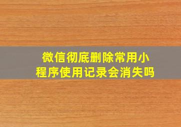 微信彻底删除常用小程序使用记录会消失吗