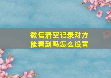 微信清空记录对方能看到吗怎么设置