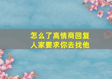 怎么了高情商回复人家要求你去找他