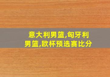 意大利男篮,匈牙利男篮,欧杯预选赛比分