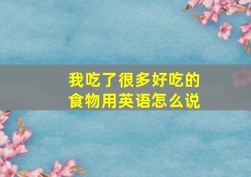 我吃了很多好吃的食物用英语怎么说