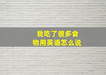 我吃了很多食物用英语怎么说