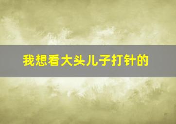 我想看大头儿子打针的