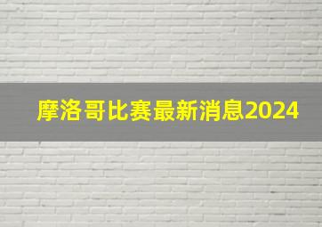 摩洛哥比赛最新消息2024