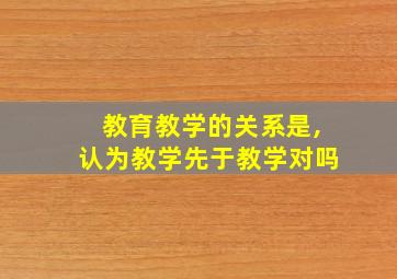 教育教学的关系是,认为教学先于教学对吗