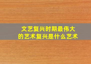 文艺复兴时期最伟大的艺术复兴是什么艺术