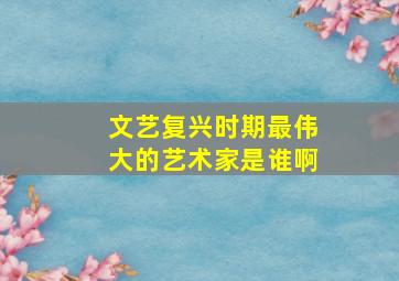 文艺复兴时期最伟大的艺术家是谁啊