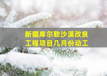 新疆库尔勒沙漠改良工程项目几月份动工