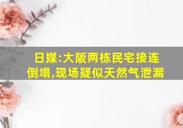 日媒:大阪两栋民宅接连倒塌,现场疑似天然气泄漏