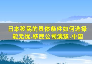 日本移民的具体条件如何选择能无忧.移民公司澳臻.中国