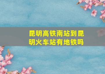 昆明高铁南站到昆明火车站有地铁吗