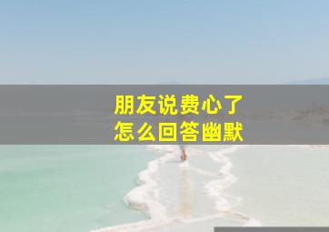 朋友说费心了怎么回答幽默