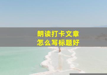 朗读打卡文章怎么写标题好