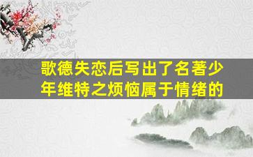 歌德失恋后写出了名著少年维特之烦恼属于情绪的