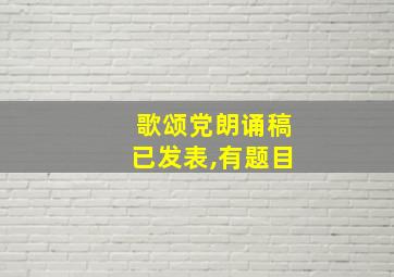 歌颂党朗诵稿已发表,有题目