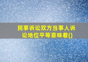 民事诉讼双方当事人诉讼地位平等意味着()