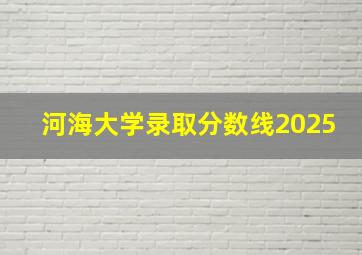 河海大学录取分数线2025