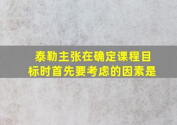 泰勒主张在确定课程目标时首先要考虑的因素是