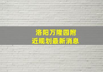 洛阳万隆园附近规划最新消息