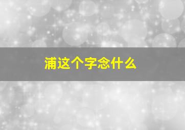 浦这个字念什么