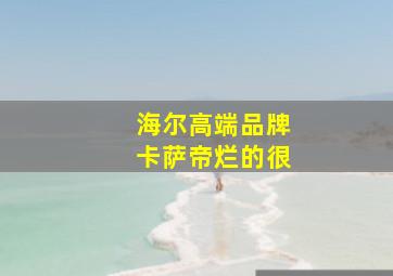 海尔高端品牌卡萨帝烂的很