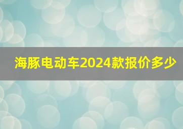 海豚电动车2024款报价多少