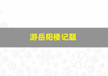 游岳阳楼记题