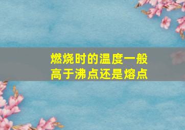 燃烧时的温度一般高于沸点还是熔点