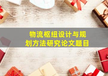 物流枢纽设计与规划方法研究论文题目