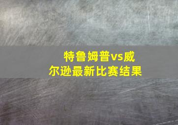 特鲁姆普vs威尔逊最新比赛结果