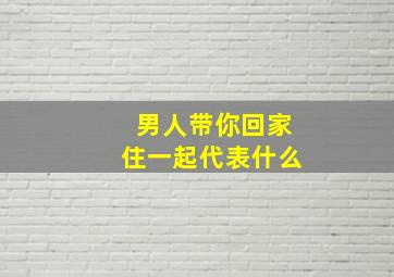 男人带你回家住一起代表什么