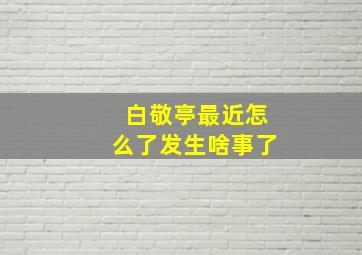 白敬亭最近怎么了发生啥事了