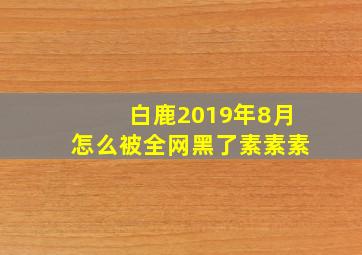 白鹿2019年8月怎么被全网黑了素素素